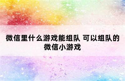 微信里什么游戏能组队 可以组队的微信小游戏